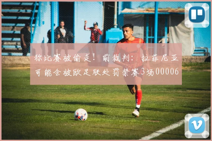 称比赛被偷走！前裁判：拉菲尼亚可能会被欧足联处罚禁赛3场0000644